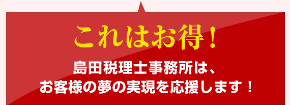 これはお得！島田税理士事務所は、 お客様の夢の実現を応援します！